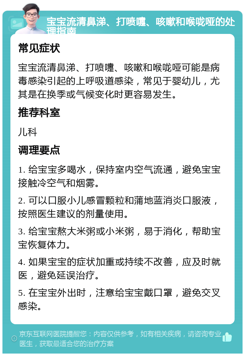 宝宝流清鼻涕、打喷嚏、咳嗽和喉咙哑的处理指南 常见症状 宝宝流清鼻涕、打喷嚏、咳嗽和喉咙哑可能是病毒感染引起的上呼吸道感染，常见于婴幼儿，尤其是在换季或气候变化时更容易发生。 推荐科室 儿科 调理要点 1. 给宝宝多喝水，保持室内空气流通，避免宝宝接触冷空气和烟雾。 2. 可以口服小儿感冒颗粒和蒲地蓝消炎口服液，按照医生建议的剂量使用。 3. 给宝宝熬大米粥或小米粥，易于消化，帮助宝宝恢复体力。 4. 如果宝宝的症状加重或持续不改善，应及时就医，避免延误治疗。 5. 在宝宝外出时，注意给宝宝戴口罩，避免交叉感染。