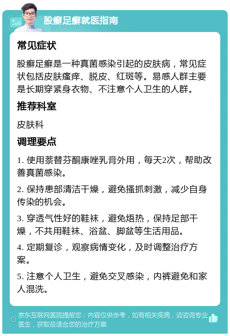 股癣足癣就医指南 常见症状 股癣足癣是一种真菌感染引起的皮肤病，常见症状包括皮肤瘙痒、脱皮、红斑等。易感人群主要是长期穿紧身衣物、不注意个人卫生的人群。 推荐科室 皮肤科 调理要点 1. 使用萘替芬酮康唑乳膏外用，每天2次，帮助改善真菌感染。 2. 保持患部清洁干燥，避免搔抓刺激，减少自身传染的机会。 3. 穿透气性好的鞋袜，避免焐热，保持足部干燥，不共用鞋袜、浴盆、脚盆等生活用品。 4. 定期复诊，观察病情变化，及时调整治疗方案。 5. 注意个人卫生，避免交叉感染，内裤避免和家人混洗。