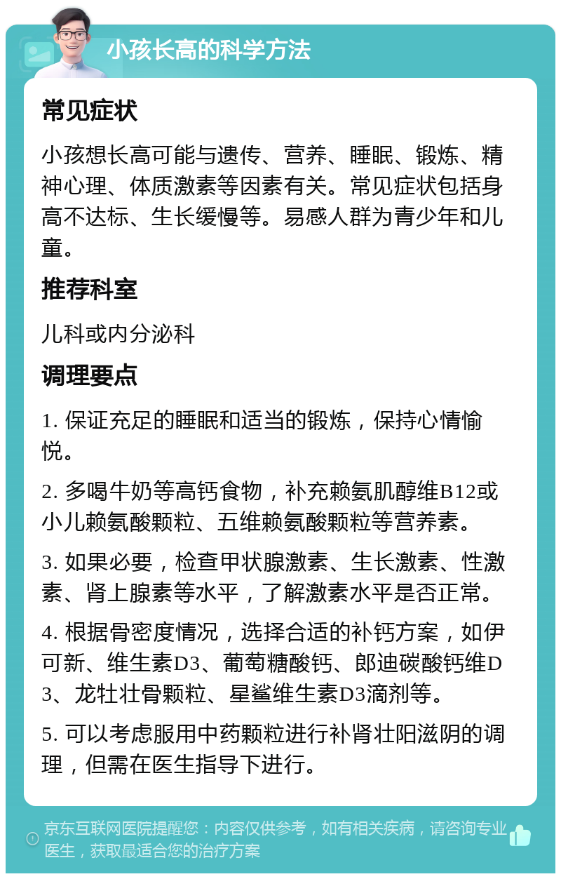 小孩长高的科学方法 常见症状 小孩想长高可能与遗传、营养、睡眠、锻炼、精神心理、体质激素等因素有关。常见症状包括身高不达标、生长缓慢等。易感人群为青少年和儿童。 推荐科室 儿科或内分泌科 调理要点 1. 保证充足的睡眠和适当的锻炼，保持心情愉悦。 2. 多喝牛奶等高钙食物，补充赖氨肌醇维B12或小儿赖氨酸颗粒、五维赖氨酸颗粒等营养素。 3. 如果必要，检查甲状腺激素、生长激素、性激素、肾上腺素等水平，了解激素水平是否正常。 4. 根据骨密度情况，选择合适的补钙方案，如伊可新、维生素D3、葡萄糖酸钙、郎迪碳酸钙维D3、龙牡壮骨颗粒、星鲨维生素D3滴剂等。 5. 可以考虑服用中药颗粒进行补肾壮阳滋阴的调理，但需在医生指导下进行。