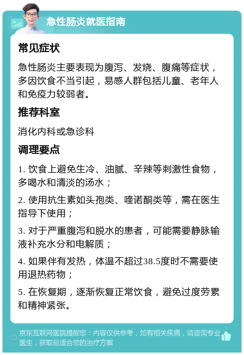 急性肠炎就医指南 常见症状 急性肠炎主要表现为腹泻、发烧、腹痛等症状，多因饮食不当引起，易感人群包括儿童、老年人和免疫力较弱者。 推荐科室 消化内科或急诊科 调理要点 1. 饮食上避免生冷、油腻、辛辣等刺激性食物，多喝水和清淡的汤水； 2. 使用抗生素如头孢类、喹诺酮类等，需在医生指导下使用； 3. 对于严重腹泻和脱水的患者，可能需要静脉输液补充水分和电解质； 4. 如果伴有发热，体温不超过38.5度时不需要使用退热药物； 5. 在恢复期，逐渐恢复正常饮食，避免过度劳累和精神紧张。