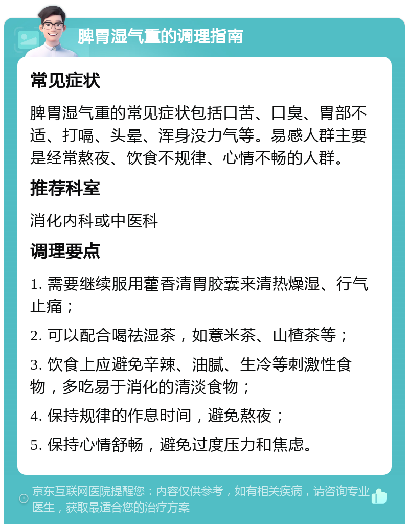 脾胃湿气重的调理指南 常见症状 脾胃湿气重的常见症状包括口苦、口臭、胃部不适、打嗝、头晕、浑身没力气等。易感人群主要是经常熬夜、饮食不规律、心情不畅的人群。 推荐科室 消化内科或中医科 调理要点 1. 需要继续服用藿香清胃胶囊来清热燥湿、行气止痛； 2. 可以配合喝祛湿茶，如薏米茶、山楂茶等； 3. 饮食上应避免辛辣、油腻、生冷等刺激性食物，多吃易于消化的清淡食物； 4. 保持规律的作息时间，避免熬夜； 5. 保持心情舒畅，避免过度压力和焦虑。