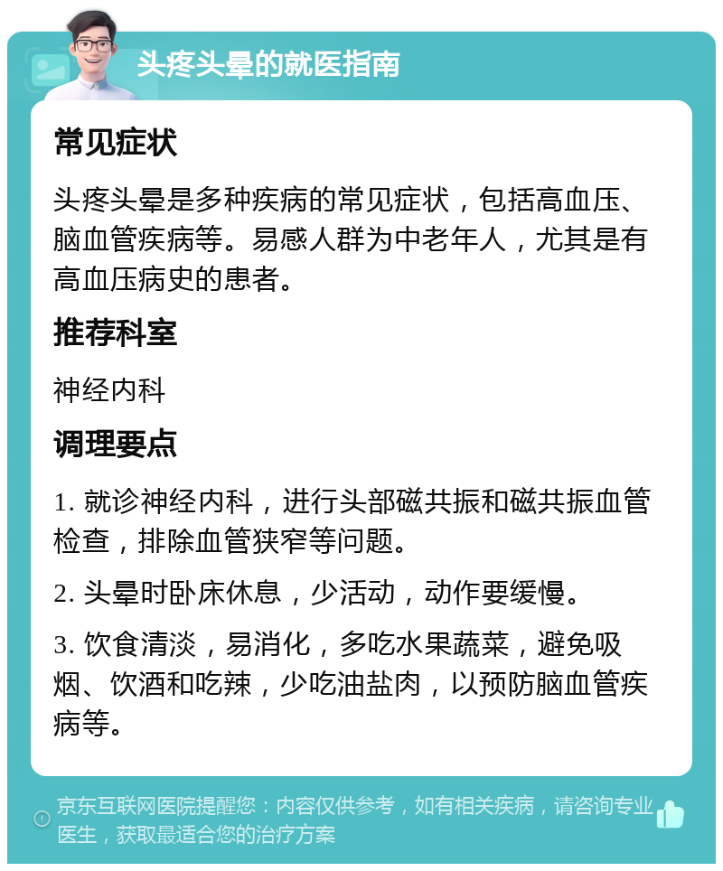 头疼头晕的就医指南 常见症状 头疼头晕是多种疾病的常见症状，包括高血压、脑血管疾病等。易感人群为中老年人，尤其是有高血压病史的患者。 推荐科室 神经内科 调理要点 1. 就诊神经内科，进行头部磁共振和磁共振血管检查，排除血管狭窄等问题。 2. 头晕时卧床休息，少活动，动作要缓慢。 3. 饮食清淡，易消化，多吃水果蔬菜，避免吸烟、饮酒和吃辣，少吃油盐肉，以预防脑血管疾病等。