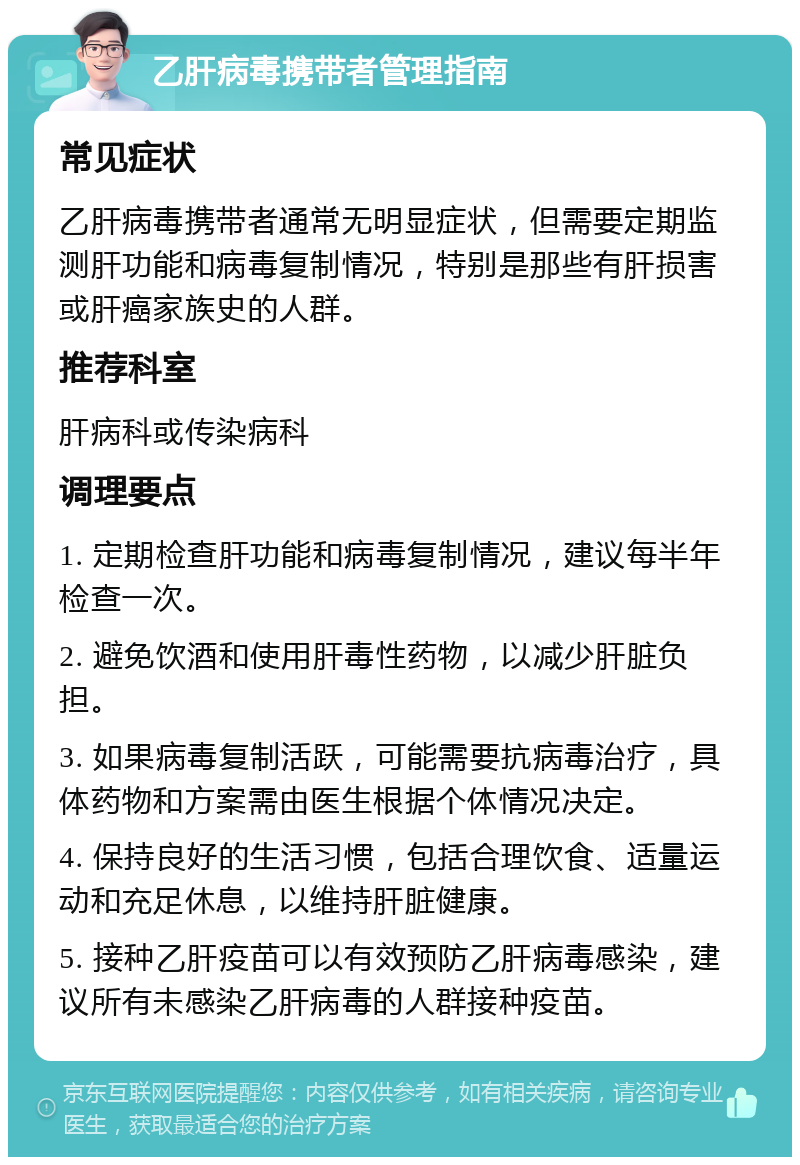 乙肝病毒携带者管理指南 常见症状 乙肝病毒携带者通常无明显症状，但需要定期监测肝功能和病毒复制情况，特别是那些有肝损害或肝癌家族史的人群。 推荐科室 肝病科或传染病科 调理要点 1. 定期检查肝功能和病毒复制情况，建议每半年检查一次。 2. 避免饮酒和使用肝毒性药物，以减少肝脏负担。 3. 如果病毒复制活跃，可能需要抗病毒治疗，具体药物和方案需由医生根据个体情况决定。 4. 保持良好的生活习惯，包括合理饮食、适量运动和充足休息，以维持肝脏健康。 5. 接种乙肝疫苗可以有效预防乙肝病毒感染，建议所有未感染乙肝病毒的人群接种疫苗。