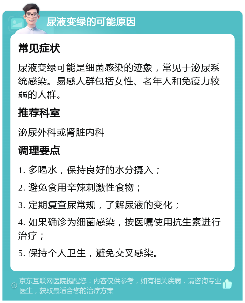 尿液变绿的可能原因 常见症状 尿液变绿可能是细菌感染的迹象，常见于泌尿系统感染。易感人群包括女性、老年人和免疫力较弱的人群。 推荐科室 泌尿外科或肾脏内科 调理要点 1. 多喝水，保持良好的水分摄入； 2. 避免食用辛辣刺激性食物； 3. 定期复查尿常规，了解尿液的变化； 4. 如果确诊为细菌感染，按医嘱使用抗生素进行治疗； 5. 保持个人卫生，避免交叉感染。