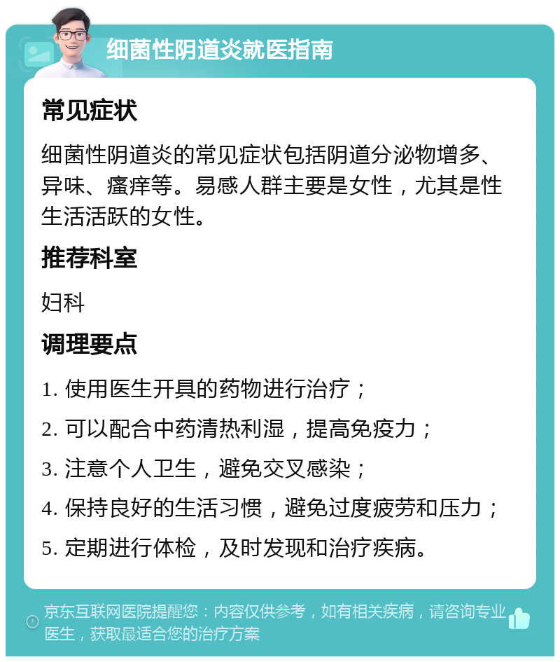 细菌性阴道炎就医指南 常见症状 细菌性阴道炎的常见症状包括阴道分泌物增多、异味、瘙痒等。易感人群主要是女性，尤其是性生活活跃的女性。 推荐科室 妇科 调理要点 1. 使用医生开具的药物进行治疗； 2. 可以配合中药清热利湿，提高免疫力； 3. 注意个人卫生，避免交叉感染； 4. 保持良好的生活习惯，避免过度疲劳和压力； 5. 定期进行体检，及时发现和治疗疾病。