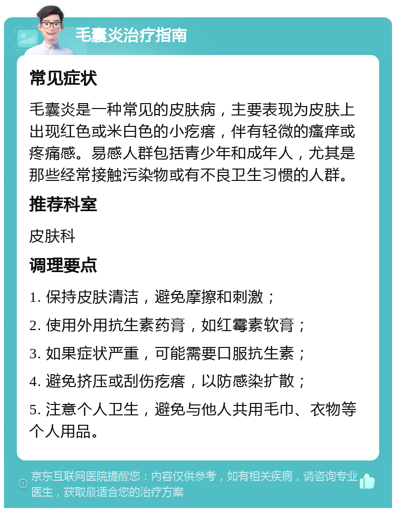 毛囊炎治疗指南 常见症状 毛囊炎是一种常见的皮肤病，主要表现为皮肤上出现红色或米白色的小疙瘩，伴有轻微的瘙痒或疼痛感。易感人群包括青少年和成年人，尤其是那些经常接触污染物或有不良卫生习惯的人群。 推荐科室 皮肤科 调理要点 1. 保持皮肤清洁，避免摩擦和刺激； 2. 使用外用抗生素药膏，如红霉素软膏； 3. 如果症状严重，可能需要口服抗生素； 4. 避免挤压或刮伤疙瘩，以防感染扩散； 5. 注意个人卫生，避免与他人共用毛巾、衣物等个人用品。