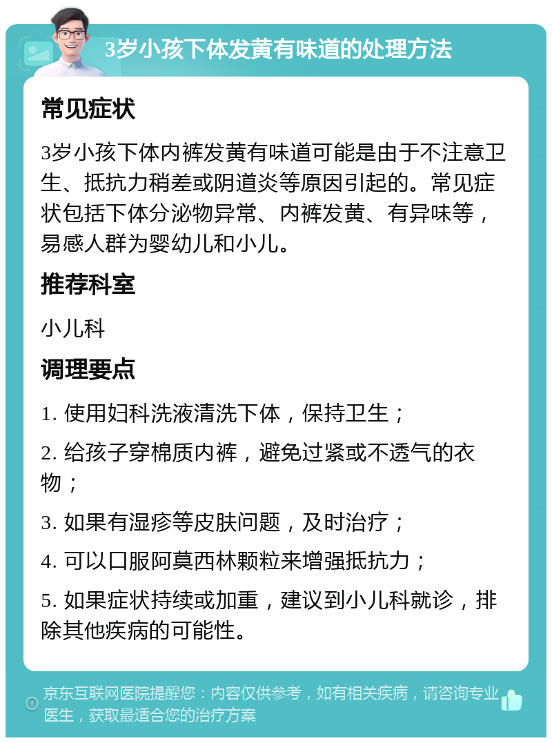 3岁小孩下体发黄有味道的处理方法 常见症状 3岁小孩下体内裤发黄有味道可能是由于不注意卫生、抵抗力稍差或阴道炎等原因引起的。常见症状包括下体分泌物异常、内裤发黄、有异味等，易感人群为婴幼儿和小儿。 推荐科室 小儿科 调理要点 1. 使用妇科洗液清洗下体，保持卫生； 2. 给孩子穿棉质内裤，避免过紧或不透气的衣物； 3. 如果有湿疹等皮肤问题，及时治疗； 4. 可以口服阿莫西林颗粒来增强抵抗力； 5. 如果症状持续或加重，建议到小儿科就诊，排除其他疾病的可能性。