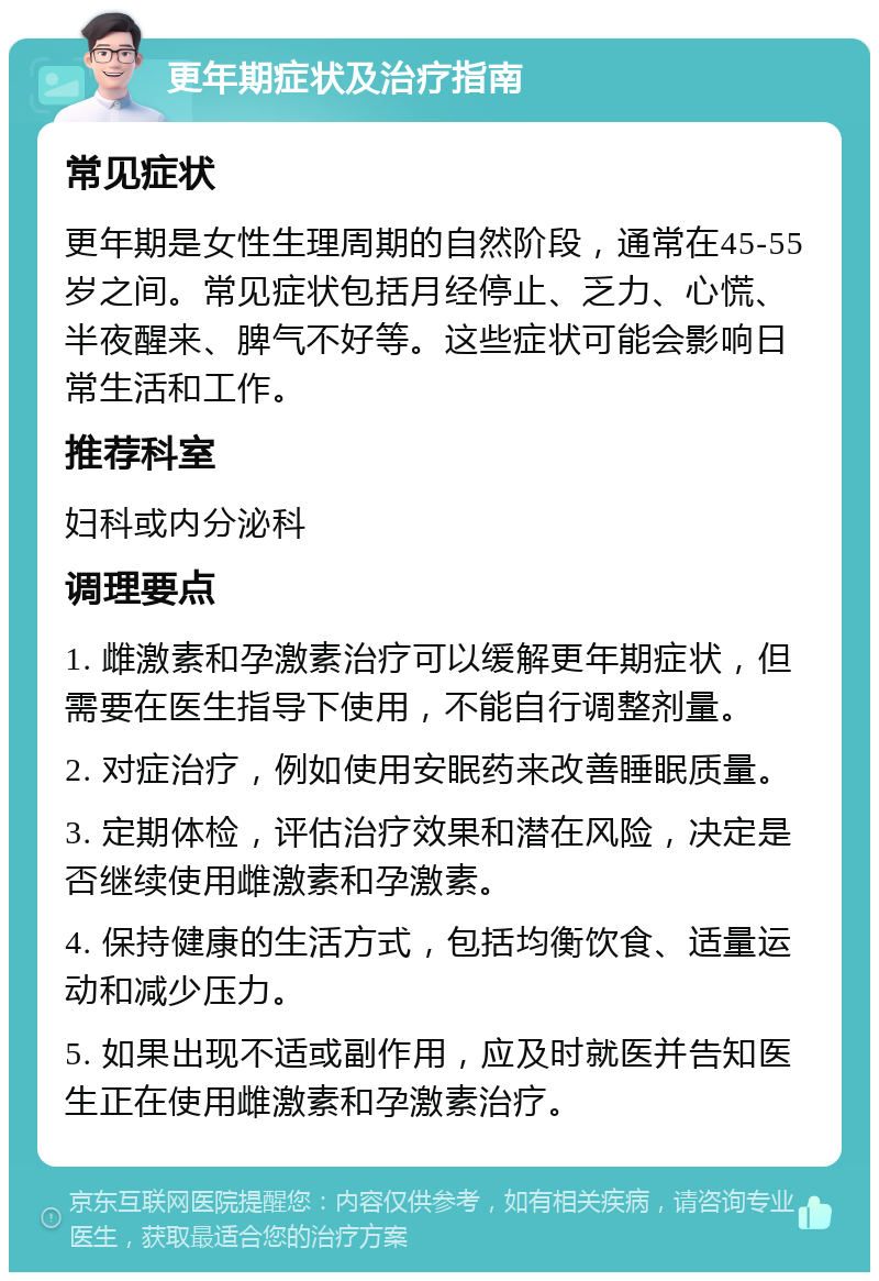 更年期症状及治疗指南 常见症状 更年期是女性生理周期的自然阶段，通常在45-55岁之间。常见症状包括月经停止、乏力、心慌、半夜醒来、脾气不好等。这些症状可能会影响日常生活和工作。 推荐科室 妇科或内分泌科 调理要点 1. 雌激素和孕激素治疗可以缓解更年期症状，但需要在医生指导下使用，不能自行调整剂量。 2. 对症治疗，例如使用安眠药来改善睡眠质量。 3. 定期体检，评估治疗效果和潜在风险，决定是否继续使用雌激素和孕激素。 4. 保持健康的生活方式，包括均衡饮食、适量运动和减少压力。 5. 如果出现不适或副作用，应及时就医并告知医生正在使用雌激素和孕激素治疗。