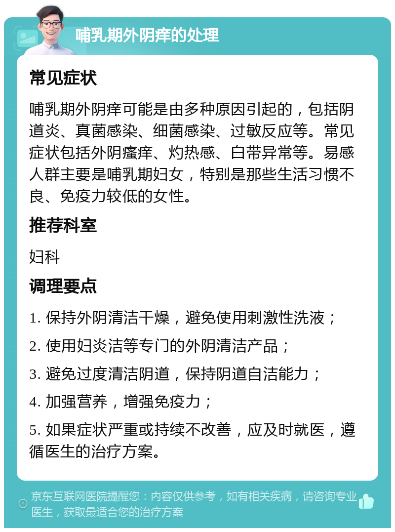 哺乳期外阴痒的处理 常见症状 哺乳期外阴痒可能是由多种原因引起的，包括阴道炎、真菌感染、细菌感染、过敏反应等。常见症状包括外阴瘙痒、灼热感、白带异常等。易感人群主要是哺乳期妇女，特别是那些生活习惯不良、免疫力较低的女性。 推荐科室 妇科 调理要点 1. 保持外阴清洁干燥，避免使用刺激性洗液； 2. 使用妇炎洁等专门的外阴清洁产品； 3. 避免过度清洁阴道，保持阴道自洁能力； 4. 加强营养，增强免疫力； 5. 如果症状严重或持续不改善，应及时就医，遵循医生的治疗方案。