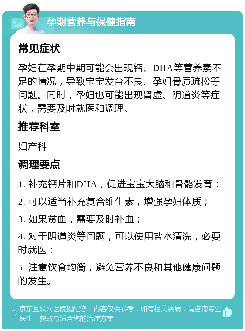 孕期营养与保健指南 常见症状 孕妇在孕期中期可能会出现钙、DHA等营养素不足的情况，导致宝宝发育不良、孕妇骨质疏松等问题。同时，孕妇也可能出现肾虚、阴道炎等症状，需要及时就医和调理。 推荐科室 妇产科 调理要点 1. 补充钙片和DHA，促进宝宝大脑和骨骼发育； 2. 可以适当补充复合维生素，增强孕妇体质； 3. 如果贫血，需要及时补血； 4. 对于阴道炎等问题，可以使用盐水清洗，必要时就医； 5. 注意饮食均衡，避免营养不良和其他健康问题的发生。