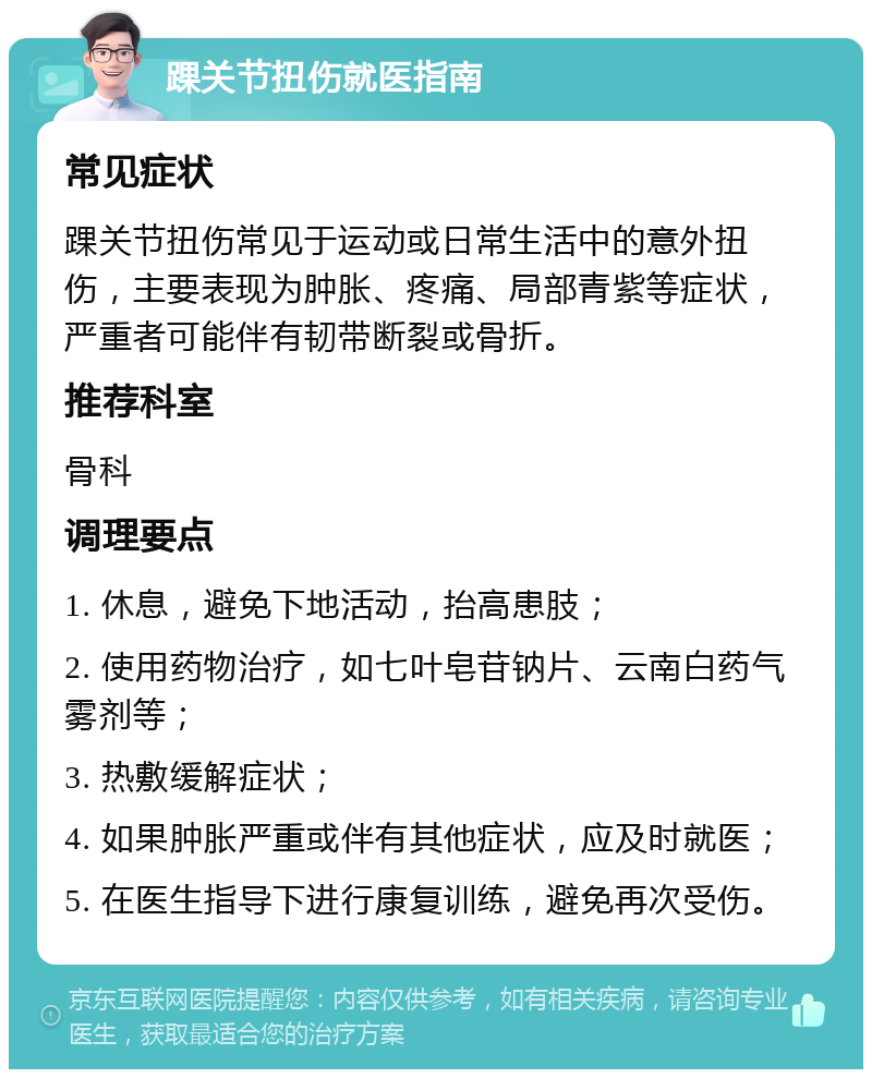 踝关节扭伤就医指南 常见症状 踝关节扭伤常见于运动或日常生活中的意外扭伤，主要表现为肿胀、疼痛、局部青紫等症状，严重者可能伴有韧带断裂或骨折。 推荐科室 骨科 调理要点 1. 休息，避免下地活动，抬高患肢； 2. 使用药物治疗，如七叶皂苷钠片、云南白药气雾剂等； 3. 热敷缓解症状； 4. 如果肿胀严重或伴有其他症状，应及时就医； 5. 在医生指导下进行康复训练，避免再次受伤。