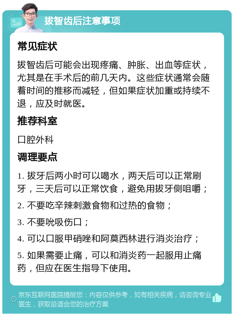 拔智齿后注意事项 常见症状 拔智齿后可能会出现疼痛、肿胀、出血等症状，尤其是在手术后的前几天内。这些症状通常会随着时间的推移而减轻，但如果症状加重或持续不退，应及时就医。 推荐科室 口腔外科 调理要点 1. 拔牙后两小时可以喝水，两天后可以正常刷牙，三天后可以正常饮食，避免用拔牙侧咀嚼； 2. 不要吃辛辣刺激食物和过热的食物； 3. 不要吮吸伤口； 4. 可以口服甲硝唑和阿莫西林进行消炎治疗； 5. 如果需要止痛，可以和消炎药一起服用止痛药，但应在医生指导下使用。