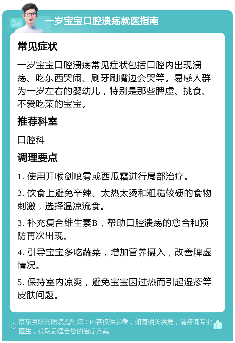 一岁宝宝口腔溃疡就医指南 常见症状 一岁宝宝口腔溃疡常见症状包括口腔内出现溃疡、吃东西哭闹、刷牙刷嘴边会哭等。易感人群为一岁左右的婴幼儿，特别是那些脾虚、挑食、不爱吃菜的宝宝。 推荐科室 口腔科 调理要点 1. 使用开喉剑喷雾或西瓜霜进行局部治疗。 2. 饮食上避免辛辣、太热太烫和粗糙较硬的食物刺激，选择温凉流食。 3. 补充复合维生素B，帮助口腔溃疡的愈合和预防再次出现。 4. 引导宝宝多吃蔬菜，增加营养摄入，改善脾虚情况。 5. 保持室内凉爽，避免宝宝因过热而引起湿疹等皮肤问题。