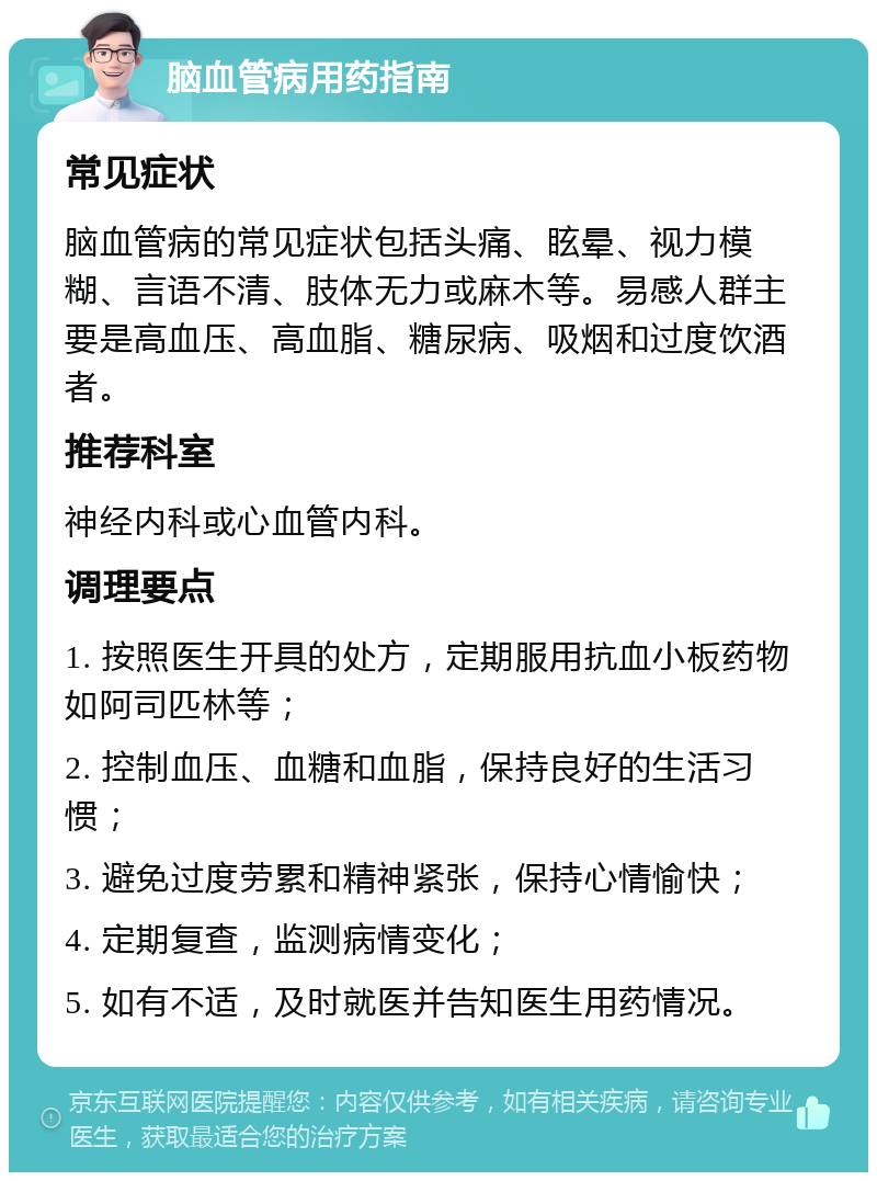 脑血管病用药指南 常见症状 脑血管病的常见症状包括头痛、眩晕、视力模糊、言语不清、肢体无力或麻木等。易感人群主要是高血压、高血脂、糖尿病、吸烟和过度饮酒者。 推荐科室 神经内科或心血管内科。 调理要点 1. 按照医生开具的处方，定期服用抗血小板药物如阿司匹林等； 2. 控制血压、血糖和血脂，保持良好的生活习惯； 3. 避免过度劳累和精神紧张，保持心情愉快； 4. 定期复查，监测病情变化； 5. 如有不适，及时就医并告知医生用药情况。