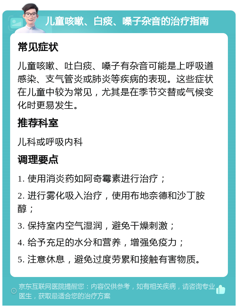 儿童咳嗽、白痰、嗓子杂音的治疗指南 常见症状 儿童咳嗽、吐白痰、嗓子有杂音可能是上呼吸道感染、支气管炎或肺炎等疾病的表现。这些症状在儿童中较为常见，尤其是在季节交替或气候变化时更易发生。 推荐科室 儿科或呼吸内科 调理要点 1. 使用消炎药如阿奇霉素进行治疗； 2. 进行雾化吸入治疗，使用布地奈德和沙丁胺醇； 3. 保持室内空气湿润，避免干燥刺激； 4. 给予充足的水分和营养，增强免疫力； 5. 注意休息，避免过度劳累和接触有害物质。