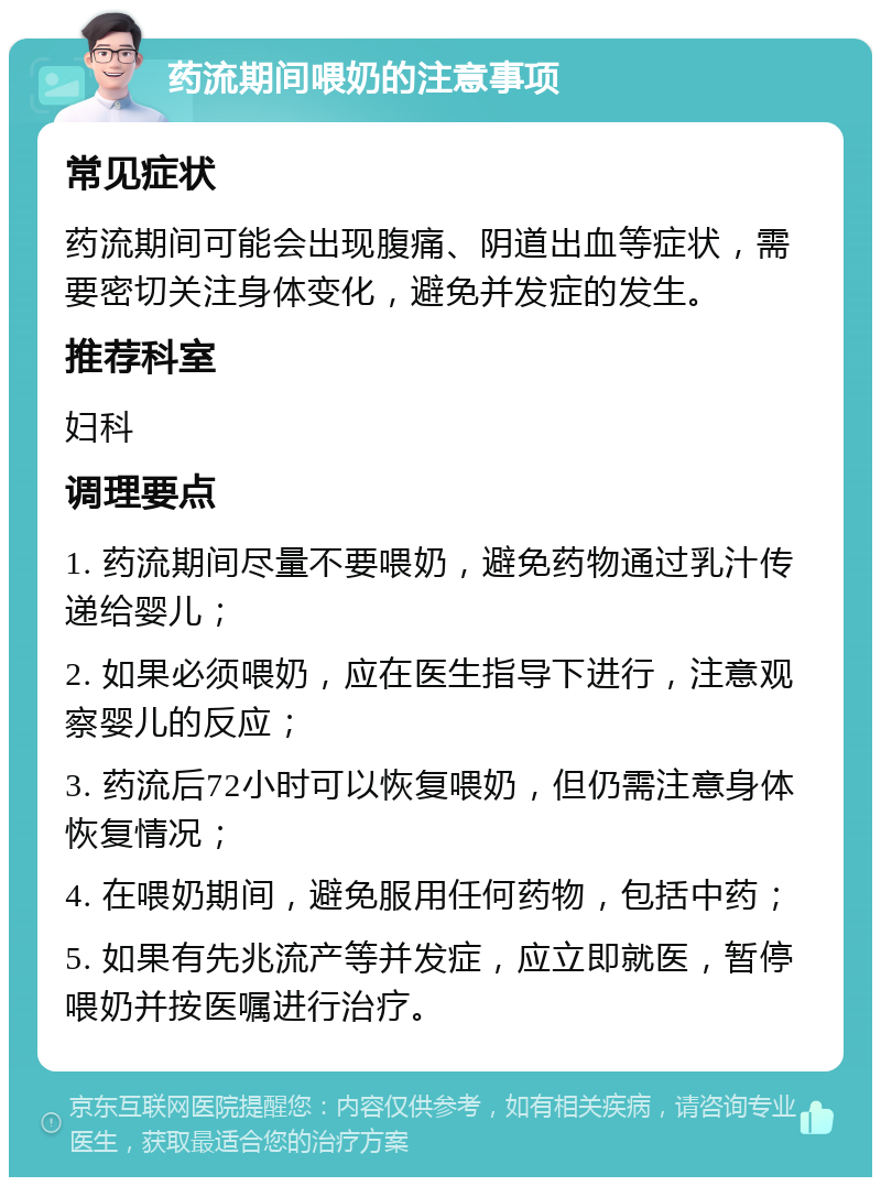 药流期间喂奶的注意事项 常见症状 药流期间可能会出现腹痛、阴道出血等症状，需要密切关注身体变化，避免并发症的发生。 推荐科室 妇科 调理要点 1. 药流期间尽量不要喂奶，避免药物通过乳汁传递给婴儿； 2. 如果必须喂奶，应在医生指导下进行，注意观察婴儿的反应； 3. 药流后72小时可以恢复喂奶，但仍需注意身体恢复情况； 4. 在喂奶期间，避免服用任何药物，包括中药； 5. 如果有先兆流产等并发症，应立即就医，暂停喂奶并按医嘱进行治疗。