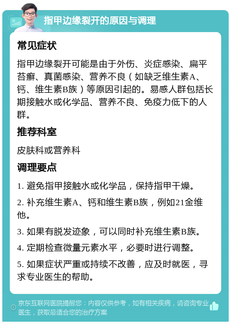 指甲边缘裂开的原因与调理 常见症状 指甲边缘裂开可能是由于外伤、炎症感染、扁平苔癣、真菌感染、营养不良（如缺乏维生素A、钙、维生素B族）等原因引起的。易感人群包括长期接触水或化学品、营养不良、免疫力低下的人群。 推荐科室 皮肤科或营养科 调理要点 1. 避免指甲接触水或化学品，保持指甲干燥。 2. 补充维生素A、钙和维生素B族，例如21金维他。 3. 如果有脱发迹象，可以同时补充维生素B族。 4. 定期检查微量元素水平，必要时进行调整。 5. 如果症状严重或持续不改善，应及时就医，寻求专业医生的帮助。