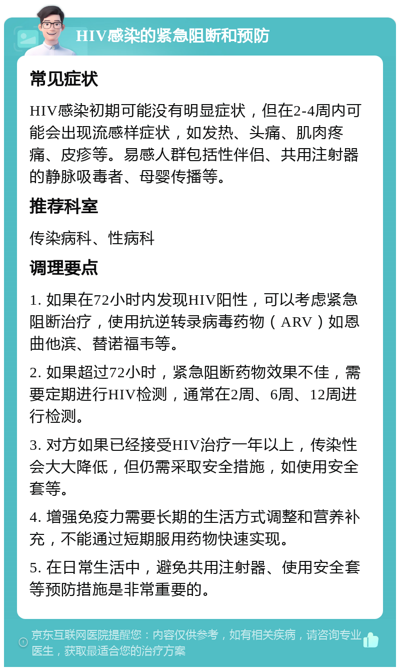 HIV感染的紧急阻断和预防 常见症状 HIV感染初期可能没有明显症状，但在2-4周内可能会出现流感样症状，如发热、头痛、肌肉疼痛、皮疹等。易感人群包括性伴侣、共用注射器的静脉吸毒者、母婴传播等。 推荐科室 传染病科、性病科 调理要点 1. 如果在72小时内发现HIV阳性，可以考虑紧急阻断治疗，使用抗逆转录病毒药物（ARV）如恩曲他滨、替诺福韦等。 2. 如果超过72小时，紧急阻断药物效果不佳，需要定期进行HIV检测，通常在2周、6周、12周进行检测。 3. 对方如果已经接受HIV治疗一年以上，传染性会大大降低，但仍需采取安全措施，如使用安全套等。 4. 增强免疫力需要长期的生活方式调整和营养补充，不能通过短期服用药物快速实现。 5. 在日常生活中，避免共用注射器、使用安全套等预防措施是非常重要的。