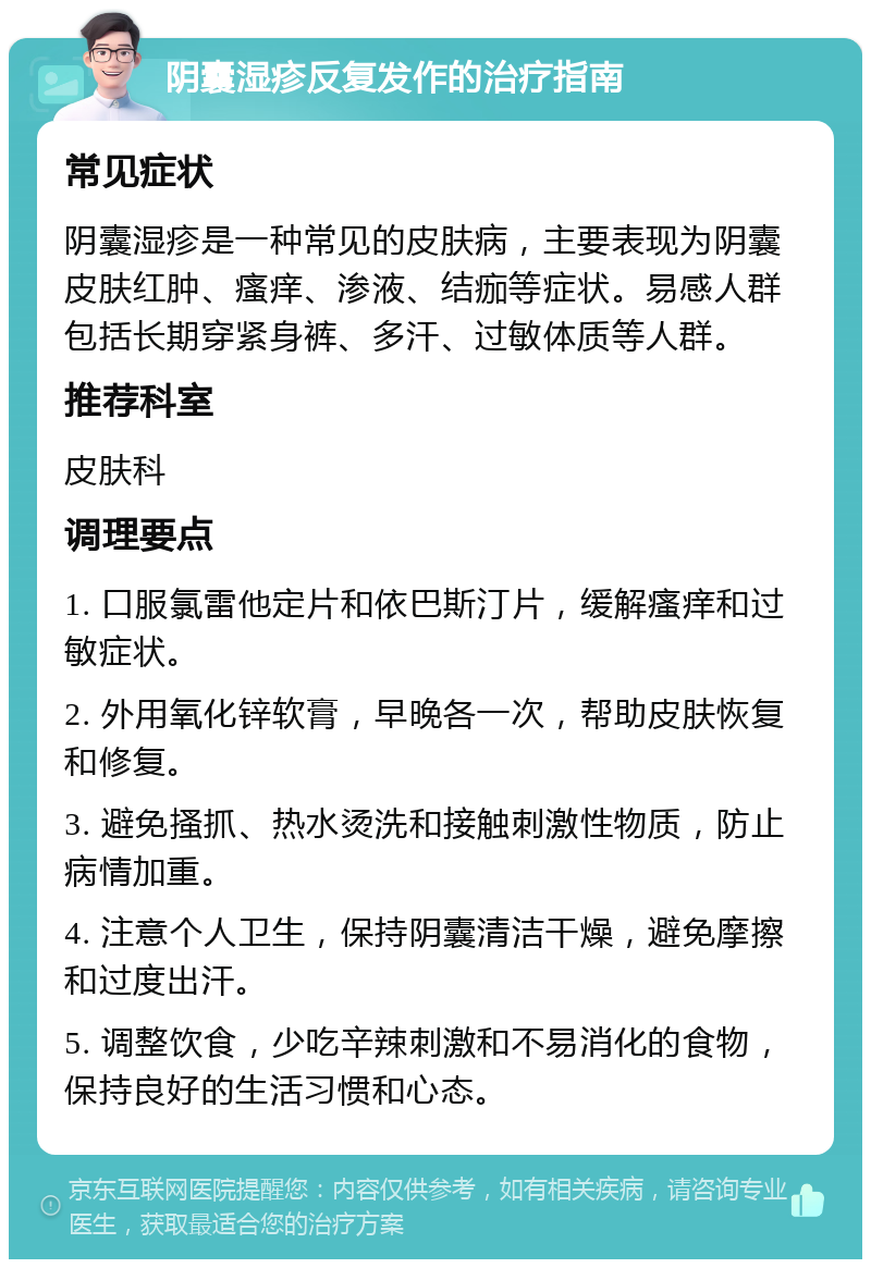 阴囊湿疹反复发作的治疗指南 常见症状 阴囊湿疹是一种常见的皮肤病，主要表现为阴囊皮肤红肿、瘙痒、渗液、结痂等症状。易感人群包括长期穿紧身裤、多汗、过敏体质等人群。 推荐科室 皮肤科 调理要点 1. 口服氯雷他定片和依巴斯汀片，缓解瘙痒和过敏症状。 2. 外用氧化锌软膏，早晚各一次，帮助皮肤恢复和修复。 3. 避免搔抓、热水烫洗和接触刺激性物质，防止病情加重。 4. 注意个人卫生，保持阴囊清洁干燥，避免摩擦和过度出汗。 5. 调整饮食，少吃辛辣刺激和不易消化的食物，保持良好的生活习惯和心态。