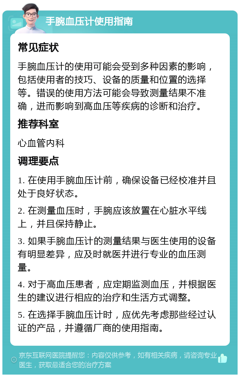 手腕血压计使用指南 常见症状 手腕血压计的使用可能会受到多种因素的影响，包括使用者的技巧、设备的质量和位置的选择等。错误的使用方法可能会导致测量结果不准确，进而影响到高血压等疾病的诊断和治疗。 推荐科室 心血管内科 调理要点 1. 在使用手腕血压计前，确保设备已经校准并且处于良好状态。 2. 在测量血压时，手腕应该放置在心脏水平线上，并且保持静止。 3. 如果手腕血压计的测量结果与医生使用的设备有明显差异，应及时就医并进行专业的血压测量。 4. 对于高血压患者，应定期监测血压，并根据医生的建议进行相应的治疗和生活方式调整。 5. 在选择手腕血压计时，应优先考虑那些经过认证的产品，并遵循厂商的使用指南。