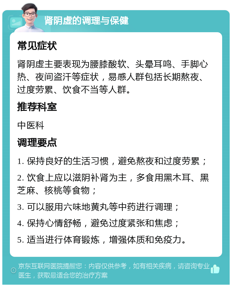 肾阴虚的调理与保健 常见症状 肾阴虚主要表现为腰膝酸软、头晕耳鸣、手脚心热、夜间盗汗等症状，易感人群包括长期熬夜、过度劳累、饮食不当等人群。 推荐科室 中医科 调理要点 1. 保持良好的生活习惯，避免熬夜和过度劳累； 2. 饮食上应以滋阴补肾为主，多食用黑木耳、黑芝麻、核桃等食物； 3. 可以服用六味地黄丸等中药进行调理； 4. 保持心情舒畅，避免过度紧张和焦虑； 5. 适当进行体育锻炼，增强体质和免疫力。