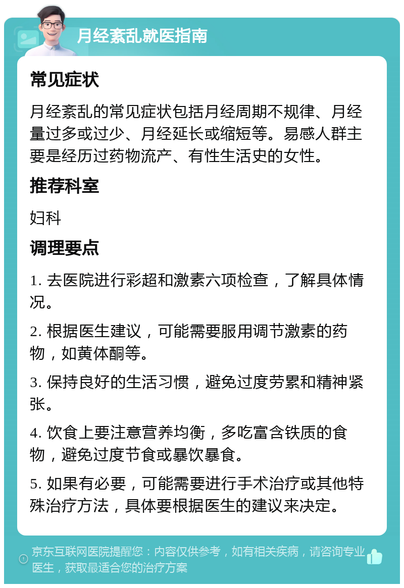 月经紊乱就医指南 常见症状 月经紊乱的常见症状包括月经周期不规律、月经量过多或过少、月经延长或缩短等。易感人群主要是经历过药物流产、有性生活史的女性。 推荐科室 妇科 调理要点 1. 去医院进行彩超和激素六项检查，了解具体情况。 2. 根据医生建议，可能需要服用调节激素的药物，如黄体酮等。 3. 保持良好的生活习惯，避免过度劳累和精神紧张。 4. 饮食上要注意营养均衡，多吃富含铁质的食物，避免过度节食或暴饮暴食。 5. 如果有必要，可能需要进行手术治疗或其他特殊治疗方法，具体要根据医生的建议来决定。