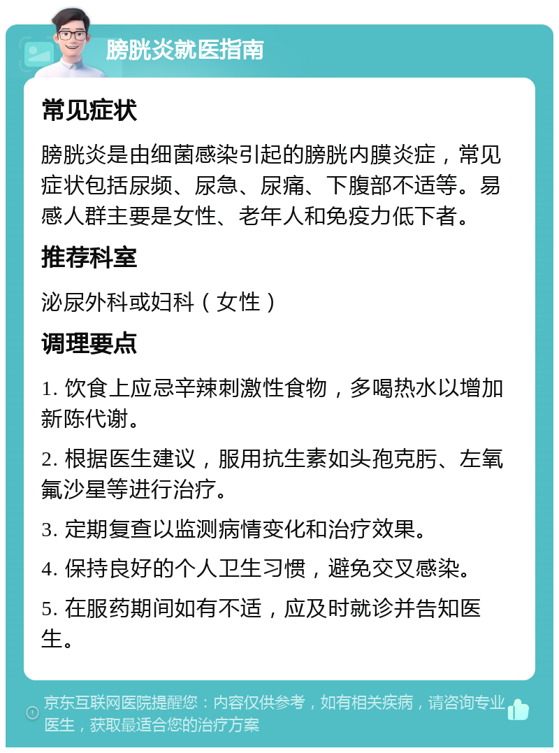 膀胱炎就医指南 常见症状 膀胱炎是由细菌感染引起的膀胱内膜炎症，常见症状包括尿频、尿急、尿痛、下腹部不适等。易感人群主要是女性、老年人和免疫力低下者。 推荐科室 泌尿外科或妇科（女性） 调理要点 1. 饮食上应忌辛辣刺激性食物，多喝热水以增加新陈代谢。 2. 根据医生建议，服用抗生素如头孢克肟、左氧氟沙星等进行治疗。 3. 定期复查以监测病情变化和治疗效果。 4. 保持良好的个人卫生习惯，避免交叉感染。 5. 在服药期间如有不适，应及时就诊并告知医生。