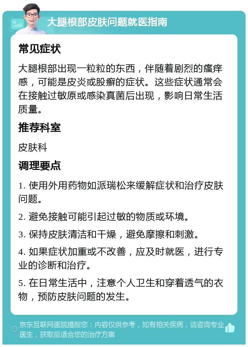 大腿根部皮肤问题就医指南 常见症状 大腿根部出现一粒粒的东西，伴随着剧烈的瘙痒感，可能是皮炎或股癣的症状。这些症状通常会在接触过敏原或感染真菌后出现，影响日常生活质量。 推荐科室 皮肤科 调理要点 1. 使用外用药物如派瑞松来缓解症状和治疗皮肤问题。 2. 避免接触可能引起过敏的物质或环境。 3. 保持皮肤清洁和干燥，避免摩擦和刺激。 4. 如果症状加重或不改善，应及时就医，进行专业的诊断和治疗。 5. 在日常生活中，注意个人卫生和穿着透气的衣物，预防皮肤问题的发生。