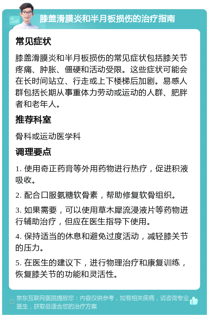 膝盖滑膜炎和半月板损伤的治疗指南 常见症状 膝盖滑膜炎和半月板损伤的常见症状包括膝关节疼痛、肿胀、僵硬和活动受限。这些症状可能会在长时间站立、行走或上下楼梯后加剧。易感人群包括长期从事重体力劳动或运动的人群、肥胖者和老年人。 推荐科室 骨科或运动医学科 调理要点 1. 使用奇正药膏等外用药物进行热疗，促进积液吸收。 2. 配合口服氨糖软骨素，帮助修复软骨组织。 3. 如果需要，可以使用草木犀流浸液片等药物进行辅助治疗，但应在医生指导下使用。 4. 保持适当的休息和避免过度活动，减轻膝关节的压力。 5. 在医生的建议下，进行物理治疗和康复训练，恢复膝关节的功能和灵活性。