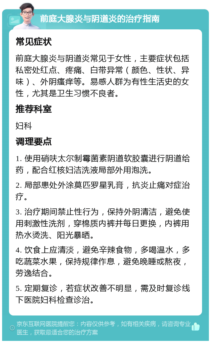 前庭大腺炎与阴道炎的治疗指南 常见症状 前庭大腺炎与阴道炎常见于女性，主要症状包括私密处红点、疼痛、白带异常（颜色、性状、异味）、外阴瘙痒等。易感人群为有性生活史的女性，尤其是卫生习惯不良者。 推荐科室 妇科 调理要点 1. 使用硝呋太尔制霉菌素阴道软胶囊进行阴道给药，配合红核妇洁洗液局部外用泡洗。 2. 局部患处外涂莫匹罗星乳膏，抗炎止痛对症治疗。 3. 治疗期间禁止性行为，保持外阴清洁，避免使用刺激性洗剂，穿棉质内裤并每日更换，内裤用热水烫洗、阳光暴晒。 4. 饮食上应清淡，避免辛辣食物，多喝温水，多吃蔬菜水果，保持规律作息，避免晚睡或熬夜，劳逸结合。 5. 定期复诊，若症状改善不明显，需及时复诊线下医院妇科检查诊治。