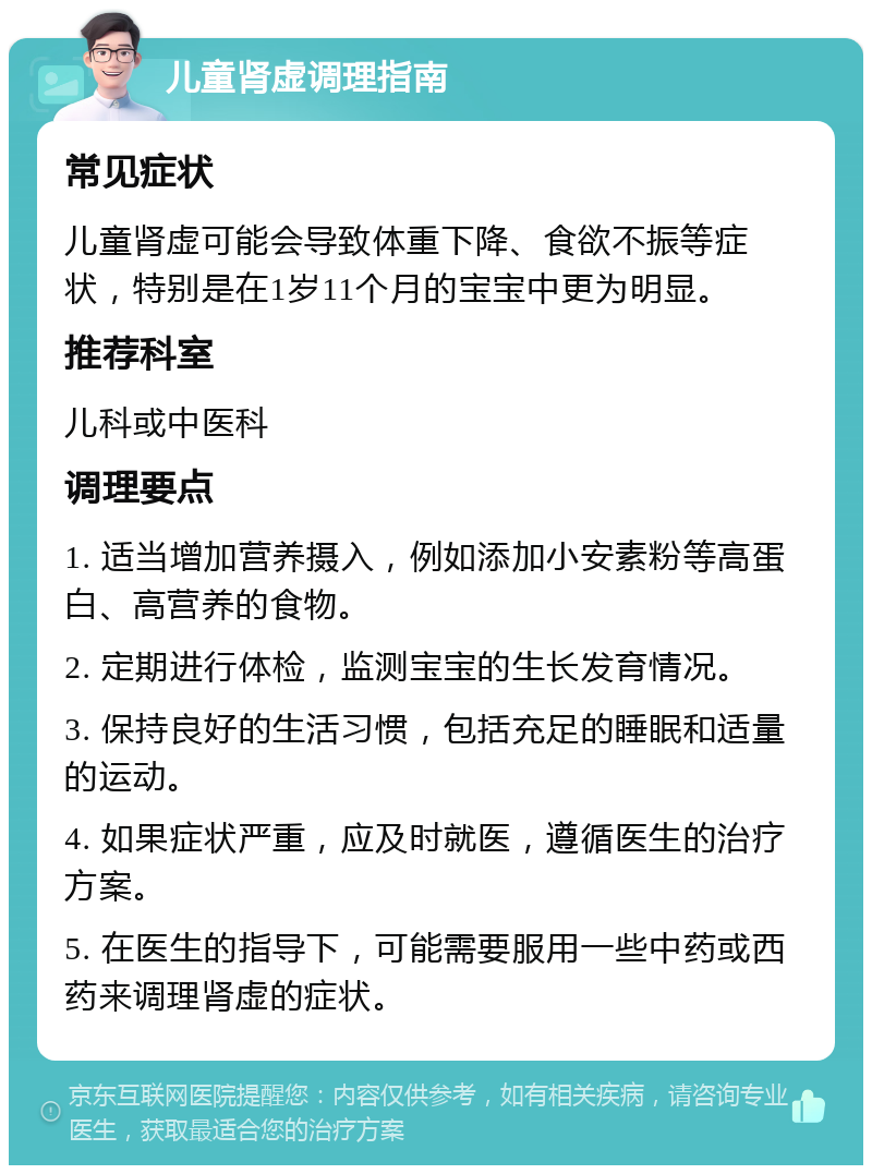 儿童肾虚调理指南 常见症状 儿童肾虚可能会导致体重下降、食欲不振等症状，特别是在1岁11个月的宝宝中更为明显。 推荐科室 儿科或中医科 调理要点 1. 适当增加营养摄入，例如添加小安素粉等高蛋白、高营养的食物。 2. 定期进行体检，监测宝宝的生长发育情况。 3. 保持良好的生活习惯，包括充足的睡眠和适量的运动。 4. 如果症状严重，应及时就医，遵循医生的治疗方案。 5. 在医生的指导下，可能需要服用一些中药或西药来调理肾虚的症状。