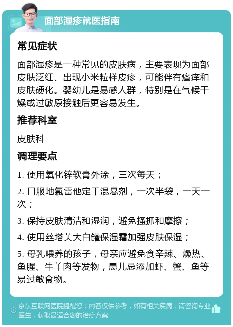 面部湿疹就医指南 常见症状 面部湿疹是一种常见的皮肤病，主要表现为面部皮肤泛红、出现小米粒样皮疹，可能伴有瘙痒和皮肤硬化。婴幼儿是易感人群，特别是在气候干燥或过敏原接触后更容易发生。 推荐科室 皮肤科 调理要点 1. 使用氧化锌软膏外涂，三次每天； 2. 口服地氯雷他定干混悬剂，一次半袋，一天一次； 3. 保持皮肤清洁和湿润，避免搔抓和摩擦； 4. 使用丝塔芙大白罐保湿霜加强皮肤保湿； 5. 母乳喂养的孩子，母亲应避免食辛辣、燥热、鱼腥、牛羊肉等发物，患儿忌添加虾、蟹、鱼等易过敏食物。