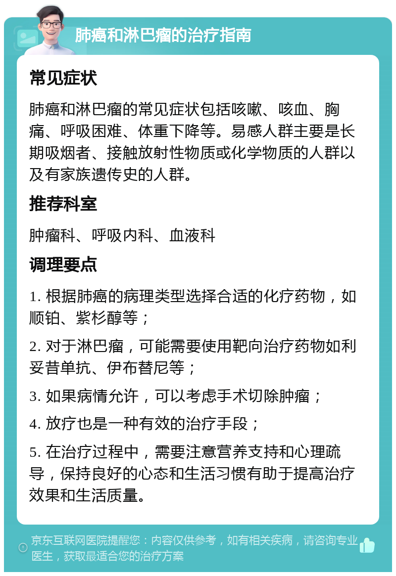 肺癌和淋巴瘤的治疗指南 常见症状 肺癌和淋巴瘤的常见症状包括咳嗽、咳血、胸痛、呼吸困难、体重下降等。易感人群主要是长期吸烟者、接触放射性物质或化学物质的人群以及有家族遗传史的人群。 推荐科室 肿瘤科、呼吸内科、血液科 调理要点 1. 根据肺癌的病理类型选择合适的化疗药物，如顺铂、紫杉醇等； 2. 对于淋巴瘤，可能需要使用靶向治疗药物如利妥昔单抗、伊布替尼等； 3. 如果病情允许，可以考虑手术切除肿瘤； 4. 放疗也是一种有效的治疗手段； 5. 在治疗过程中，需要注意营养支持和心理疏导，保持良好的心态和生活习惯有助于提高治疗效果和生活质量。