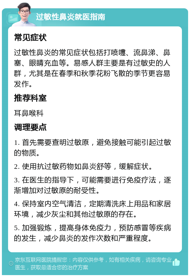 过敏性鼻炎就医指南 常见症状 过敏性鼻炎的常见症状包括打喷嚏、流鼻涕、鼻塞、眼睛充血等。易感人群主要是有过敏史的人群，尤其是在春季和秋季花粉飞散的季节更容易发作。 推荐科室 耳鼻喉科 调理要点 1. 首先需要查明过敏原，避免接触可能引起过敏的物质。 2. 使用抗过敏药物如鼻炎舒等，缓解症状。 3. 在医生的指导下，可能需要进行免疫疗法，逐渐增加对过敏原的耐受性。 4. 保持室内空气清洁，定期清洗床上用品和家居环境，减少灰尘和其他过敏原的存在。 5. 加强锻炼，提高身体免疫力，预防感冒等疾病的发生，减少鼻炎的发作次数和严重程度。