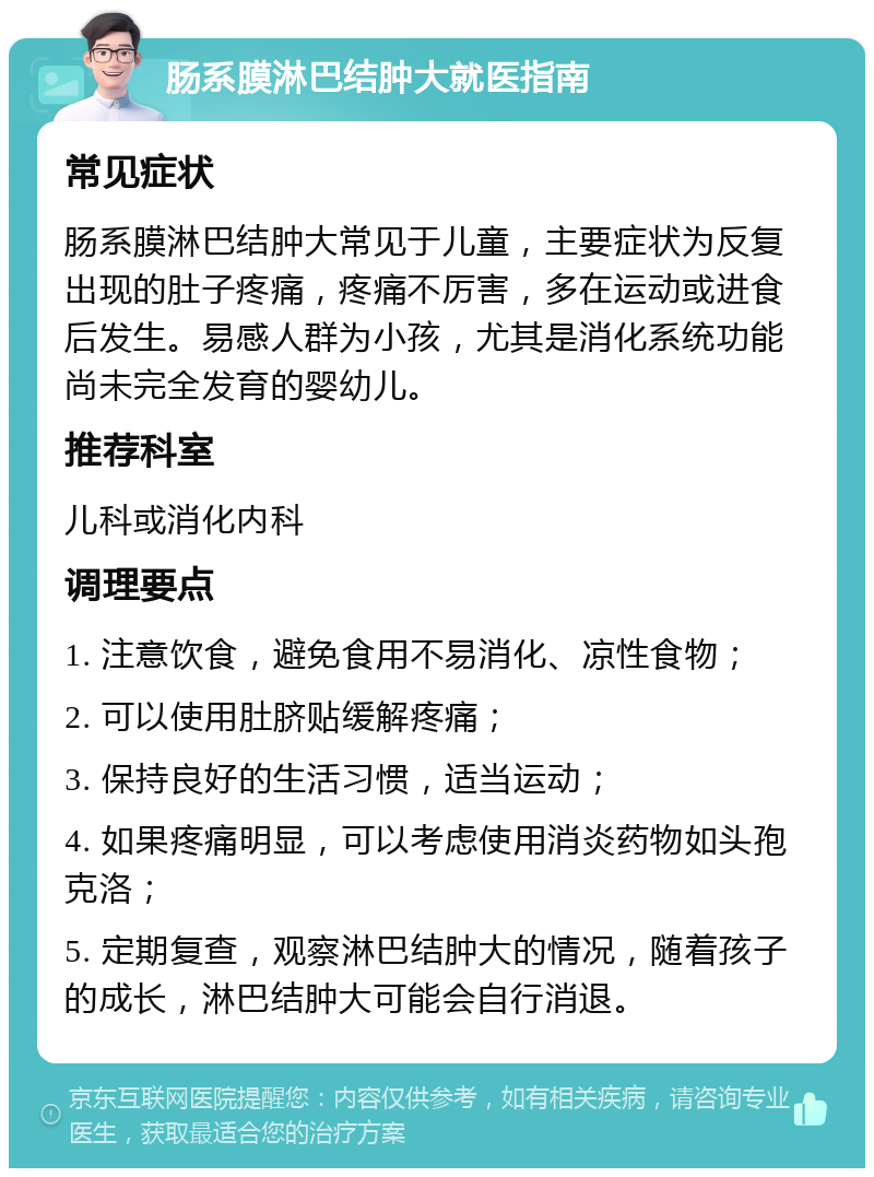 肠系膜淋巴结肿大就医指南 常见症状 肠系膜淋巴结肿大常见于儿童，主要症状为反复出现的肚子疼痛，疼痛不厉害，多在运动或进食后发生。易感人群为小孩，尤其是消化系统功能尚未完全发育的婴幼儿。 推荐科室 儿科或消化内科 调理要点 1. 注意饮食，避免食用不易消化、凉性食物； 2. 可以使用肚脐贴缓解疼痛； 3. 保持良好的生活习惯，适当运动； 4. 如果疼痛明显，可以考虑使用消炎药物如头孢克洛； 5. 定期复查，观察淋巴结肿大的情况，随着孩子的成长，淋巴结肿大可能会自行消退。