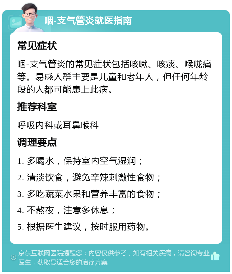 咽-支气管炎就医指南 常见症状 咽-支气管炎的常见症状包括咳嗽、咳痰、喉咙痛等。易感人群主要是儿童和老年人，但任何年龄段的人都可能患上此病。 推荐科室 呼吸内科或耳鼻喉科 调理要点 1. 多喝水，保持室内空气湿润； 2. 清淡饮食，避免辛辣刺激性食物； 3. 多吃蔬菜水果和营养丰富的食物； 4. 不熬夜，注意多休息； 5. 根据医生建议，按时服用药物。