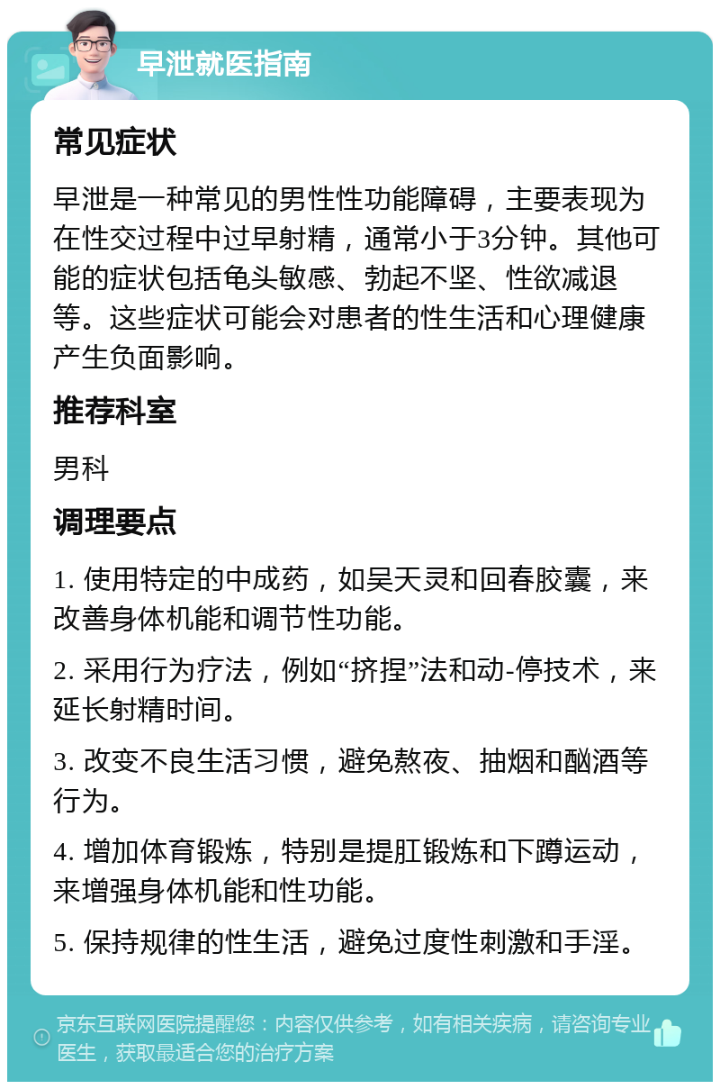 早泄就医指南 常见症状 早泄是一种常见的男性性功能障碍，主要表现为在性交过程中过早射精，通常小于3分钟。其他可能的症状包括龟头敏感、勃起不坚、性欲减退等。这些症状可能会对患者的性生活和心理健康产生负面影响。 推荐科室 男科 调理要点 1. 使用特定的中成药，如吴天灵和回春胶囊，来改善身体机能和调节性功能。 2. 采用行为疗法，例如“挤捏”法和动-停技术，来延长射精时间。 3. 改变不良生活习惯，避免熬夜、抽烟和酗酒等行为。 4. 增加体育锻炼，特别是提肛锻炼和下蹲运动，来增强身体机能和性功能。 5. 保持规律的性生活，避免过度性刺激和手淫。