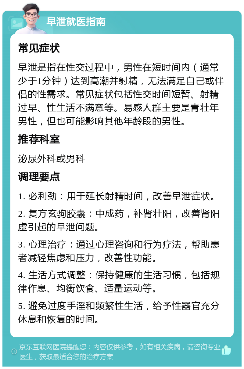 早泄就医指南 常见症状 早泄是指在性交过程中，男性在短时间内（通常少于1分钟）达到高潮并射精，无法满足自己或伴侣的性需求。常见症状包括性交时间短暂、射精过早、性生活不满意等。易感人群主要是青壮年男性，但也可能影响其他年龄段的男性。 推荐科室 泌尿外科或男科 调理要点 1. 必利劲：用于延长射精时间，改善早泄症状。 2. 复方玄驹胶囊：中成药，补肾壮阳，改善肾阳虚引起的早泄问题。 3. 心理治疗：通过心理咨询和行为疗法，帮助患者减轻焦虑和压力，改善性功能。 4. 生活方式调整：保持健康的生活习惯，包括规律作息、均衡饮食、适量运动等。 5. 避免过度手淫和频繁性生活，给予性器官充分休息和恢复的时间。