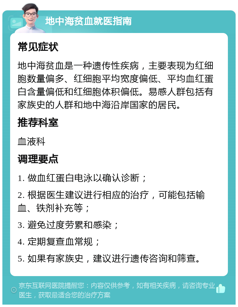 地中海贫血就医指南 常见症状 地中海贫血是一种遗传性疾病，主要表现为红细胞数量偏多、红细胞平均宽度偏低、平均血红蛋白含量偏低和红细胞体积偏低。易感人群包括有家族史的人群和地中海沿岸国家的居民。 推荐科室 血液科 调理要点 1. 做血红蛋白电泳以确认诊断； 2. 根据医生建议进行相应的治疗，可能包括输血、铁剂补充等； 3. 避免过度劳累和感染； 4. 定期复查血常规； 5. 如果有家族史，建议进行遗传咨询和筛查。