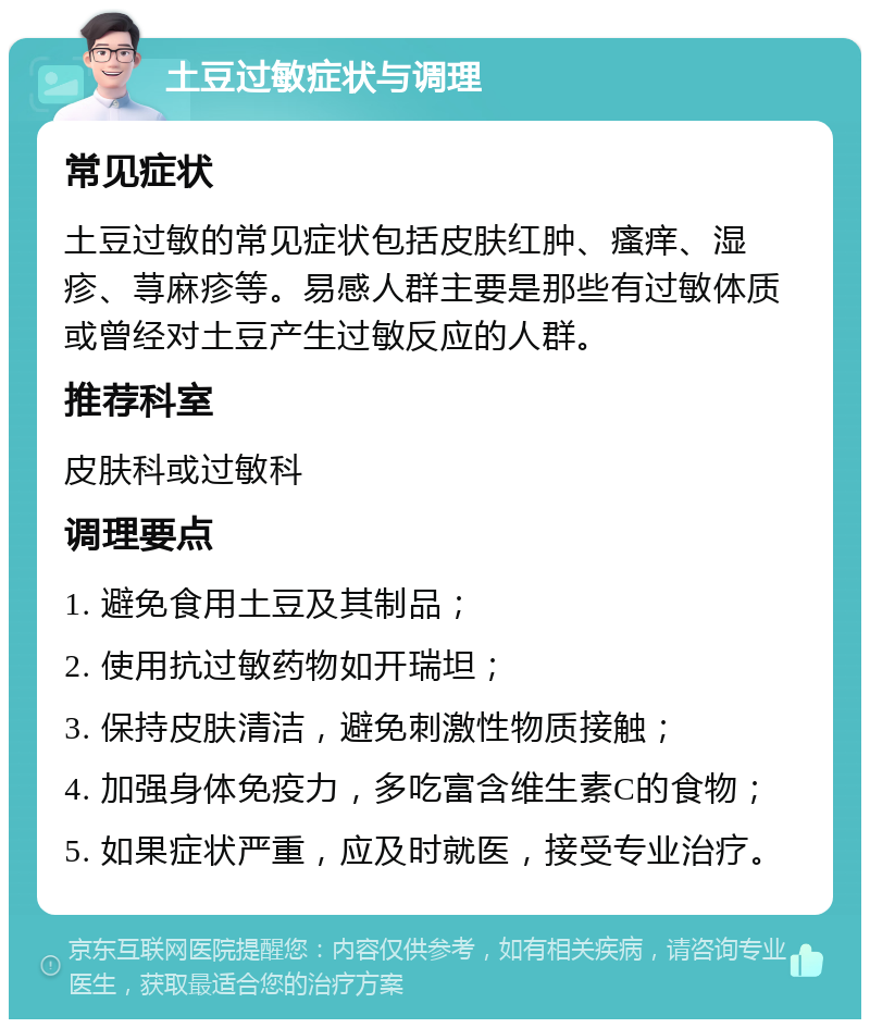 土豆过敏症状与调理 常见症状 土豆过敏的常见症状包括皮肤红肿、瘙痒、湿疹、荨麻疹等。易感人群主要是那些有过敏体质或曾经对土豆产生过敏反应的人群。 推荐科室 皮肤科或过敏科 调理要点 1. 避免食用土豆及其制品； 2. 使用抗过敏药物如开瑞坦； 3. 保持皮肤清洁，避免刺激性物质接触； 4. 加强身体免疫力，多吃富含维生素C的食物； 5. 如果症状严重，应及时就医，接受专业治疗。