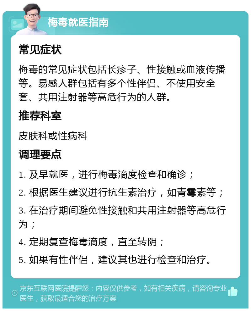 梅毒就医指南 常见症状 梅毒的常见症状包括长疹子、性接触或血液传播等。易感人群包括有多个性伴侣、不使用安全套、共用注射器等高危行为的人群。 推荐科室 皮肤科或性病科 调理要点 1. 及早就医，进行梅毒滴度检查和确诊； 2. 根据医生建议进行抗生素治疗，如青霉素等； 3. 在治疗期间避免性接触和共用注射器等高危行为； 4. 定期复查梅毒滴度，直至转阴； 5. 如果有性伴侣，建议其也进行检查和治疗。