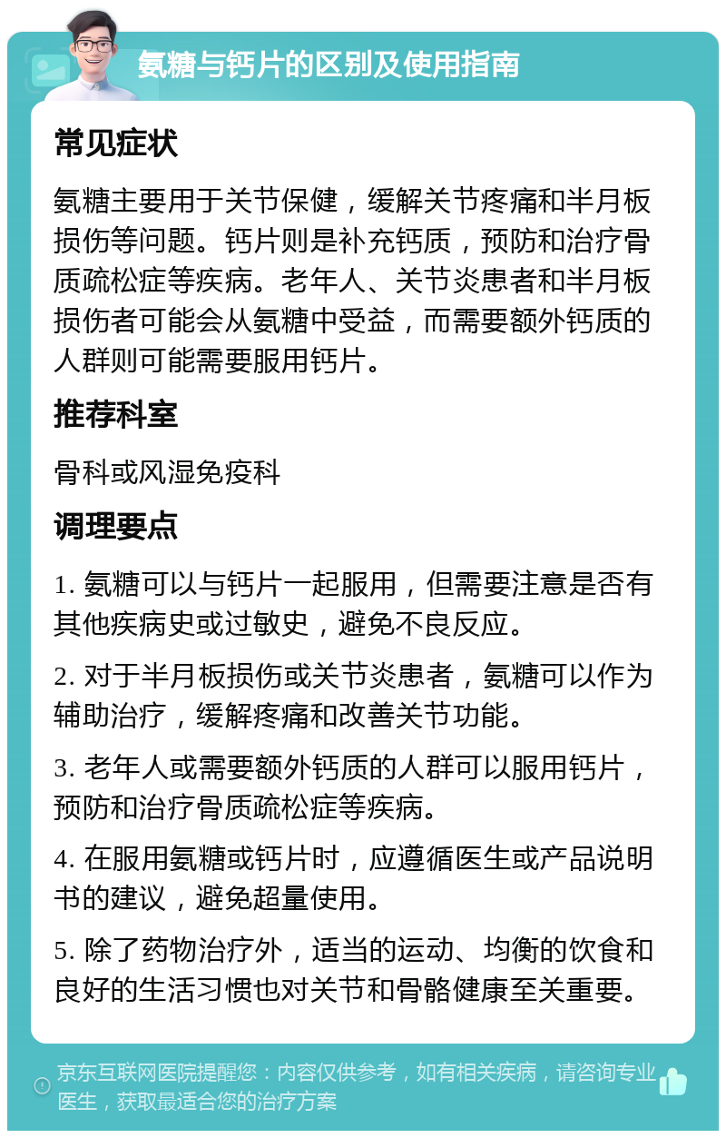 氨糖与钙片的区别及使用指南 常见症状 氨糖主要用于关节保健，缓解关节疼痛和半月板损伤等问题。钙片则是补充钙质，预防和治疗骨质疏松症等疾病。老年人、关节炎患者和半月板损伤者可能会从氨糖中受益，而需要额外钙质的人群则可能需要服用钙片。 推荐科室 骨科或风湿免疫科 调理要点 1. 氨糖可以与钙片一起服用，但需要注意是否有其他疾病史或过敏史，避免不良反应。 2. 对于半月板损伤或关节炎患者，氨糖可以作为辅助治疗，缓解疼痛和改善关节功能。 3. 老年人或需要额外钙质的人群可以服用钙片，预防和治疗骨质疏松症等疾病。 4. 在服用氨糖或钙片时，应遵循医生或产品说明书的建议，避免超量使用。 5. 除了药物治疗外，适当的运动、均衡的饮食和良好的生活习惯也对关节和骨骼健康至关重要。