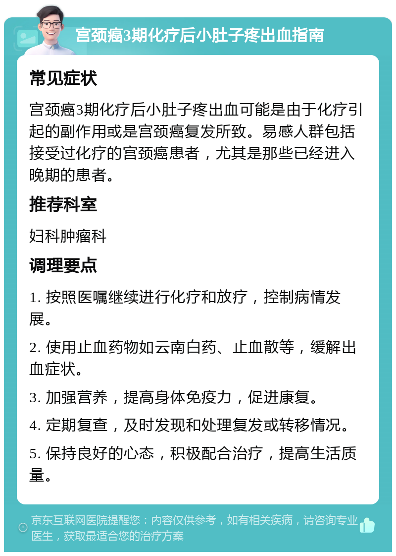 宫颈癌3期化疗后小肚子疼出血指南 常见症状 宫颈癌3期化疗后小肚子疼出血可能是由于化疗引起的副作用或是宫颈癌复发所致。易感人群包括接受过化疗的宫颈癌患者，尤其是那些已经进入晚期的患者。 推荐科室 妇科肿瘤科 调理要点 1. 按照医嘱继续进行化疗和放疗，控制病情发展。 2. 使用止血药物如云南白药、止血散等，缓解出血症状。 3. 加强营养，提高身体免疫力，促进康复。 4. 定期复查，及时发现和处理复发或转移情况。 5. 保持良好的心态，积极配合治疗，提高生活质量。