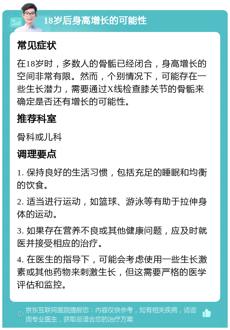 18岁后身高增长的可能性 常见症状 在18岁时，多数人的骨骺已经闭合，身高增长的空间非常有限。然而，个别情况下，可能存在一些生长潜力，需要通过X线检查膝关节的骨骺来确定是否还有增长的可能性。 推荐科室 骨科或儿科 调理要点 1. 保持良好的生活习惯，包括充足的睡眠和均衡的饮食。 2. 适当进行运动，如篮球、游泳等有助于拉伸身体的运动。 3. 如果存在营养不良或其他健康问题，应及时就医并接受相应的治疗。 4. 在医生的指导下，可能会考虑使用一些生长激素或其他药物来刺激生长，但这需要严格的医学评估和监控。