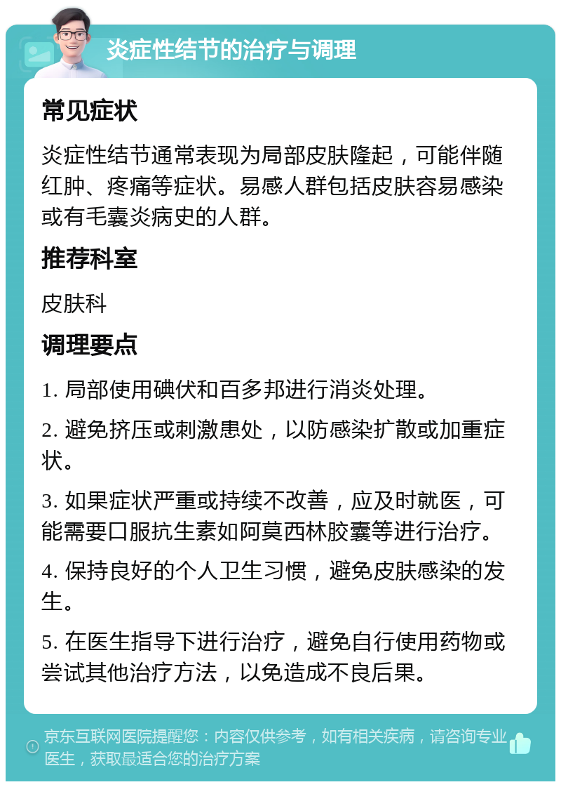 炎症性结节的治疗与调理 常见症状 炎症性结节通常表现为局部皮肤隆起，可能伴随红肿、疼痛等症状。易感人群包括皮肤容易感染或有毛囊炎病史的人群。 推荐科室 皮肤科 调理要点 1. 局部使用碘伏和百多邦进行消炎处理。 2. 避免挤压或刺激患处，以防感染扩散或加重症状。 3. 如果症状严重或持续不改善，应及时就医，可能需要口服抗生素如阿莫西林胶囊等进行治疗。 4. 保持良好的个人卫生习惯，避免皮肤感染的发生。 5. 在医生指导下进行治疗，避免自行使用药物或尝试其他治疗方法，以免造成不良后果。