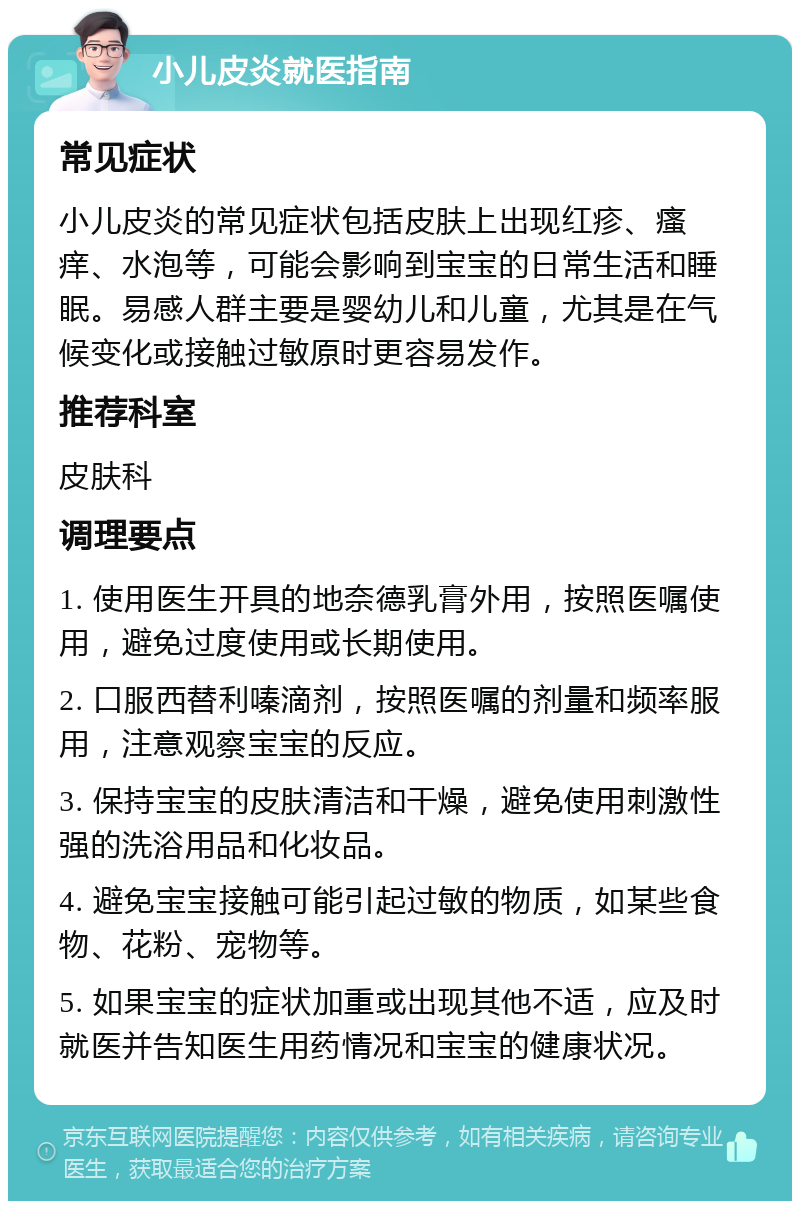 小儿皮炎就医指南 常见症状 小儿皮炎的常见症状包括皮肤上出现红疹、瘙痒、水泡等，可能会影响到宝宝的日常生活和睡眠。易感人群主要是婴幼儿和儿童，尤其是在气候变化或接触过敏原时更容易发作。 推荐科室 皮肤科 调理要点 1. 使用医生开具的地奈德乳膏外用，按照医嘱使用，避免过度使用或长期使用。 2. 口服西替利嗪滴剂，按照医嘱的剂量和频率服用，注意观察宝宝的反应。 3. 保持宝宝的皮肤清洁和干燥，避免使用刺激性强的洗浴用品和化妆品。 4. 避免宝宝接触可能引起过敏的物质，如某些食物、花粉、宠物等。 5. 如果宝宝的症状加重或出现其他不适，应及时就医并告知医生用药情况和宝宝的健康状况。