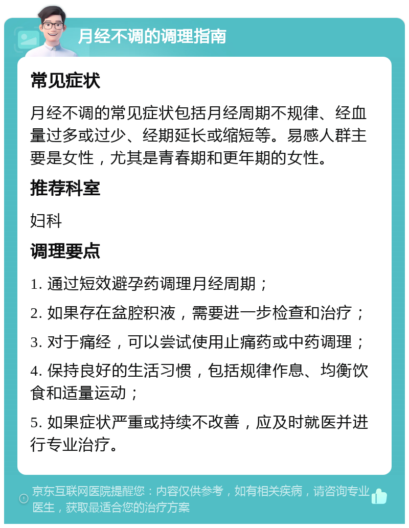 月经不调的调理指南 常见症状 月经不调的常见症状包括月经周期不规律、经血量过多或过少、经期延长或缩短等。易感人群主要是女性，尤其是青春期和更年期的女性。 推荐科室 妇科 调理要点 1. 通过短效避孕药调理月经周期； 2. 如果存在盆腔积液，需要进一步检查和治疗； 3. 对于痛经，可以尝试使用止痛药或中药调理； 4. 保持良好的生活习惯，包括规律作息、均衡饮食和适量运动； 5. 如果症状严重或持续不改善，应及时就医并进行专业治疗。