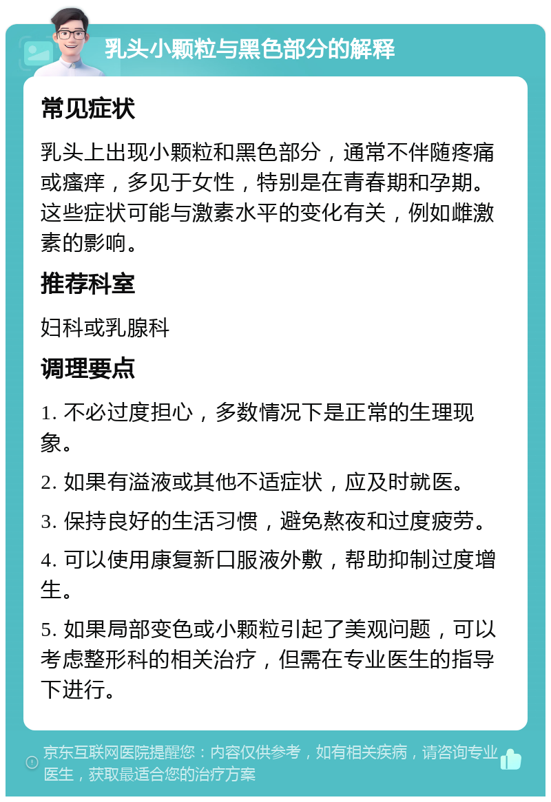 乳头小颗粒与黑色部分的解释 常见症状 乳头上出现小颗粒和黑色部分，通常不伴随疼痛或瘙痒，多见于女性，特别是在青春期和孕期。这些症状可能与激素水平的变化有关，例如雌激素的影响。 推荐科室 妇科或乳腺科 调理要点 1. 不必过度担心，多数情况下是正常的生理现象。 2. 如果有溢液或其他不适症状，应及时就医。 3. 保持良好的生活习惯，避免熬夜和过度疲劳。 4. 可以使用康复新口服液外敷，帮助抑制过度增生。 5. 如果局部变色或小颗粒引起了美观问题，可以考虑整形科的相关治疗，但需在专业医生的指导下进行。