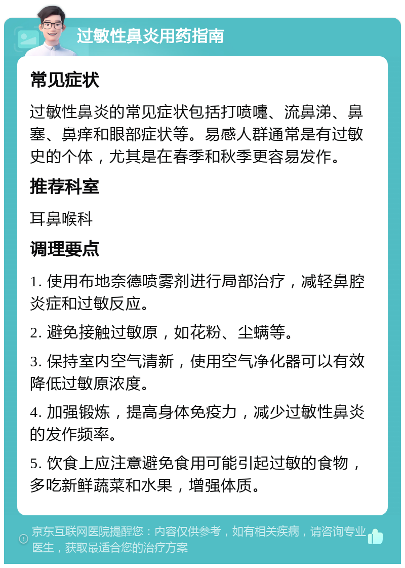 过敏性鼻炎用药指南 常见症状 过敏性鼻炎的常见症状包括打喷嚏、流鼻涕、鼻塞、鼻痒和眼部症状等。易感人群通常是有过敏史的个体，尤其是在春季和秋季更容易发作。 推荐科室 耳鼻喉科 调理要点 1. 使用布地奈德喷雾剂进行局部治疗，减轻鼻腔炎症和过敏反应。 2. 避免接触过敏原，如花粉、尘螨等。 3. 保持室内空气清新，使用空气净化器可以有效降低过敏原浓度。 4. 加强锻炼，提高身体免疫力，减少过敏性鼻炎的发作频率。 5. 饮食上应注意避免食用可能引起过敏的食物，多吃新鲜蔬菜和水果，增强体质。