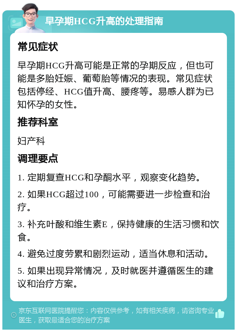 早孕期HCG升高的处理指南 常见症状 早孕期HCG升高可能是正常的孕期反应，但也可能是多胎妊娠、葡萄胎等情况的表现。常见症状包括停经、HCG值升高、腰疼等。易感人群为已知怀孕的女性。 推荐科室 妇产科 调理要点 1. 定期复查HCG和孕酮水平，观察变化趋势。 2. 如果HCG超过100，可能需要进一步检查和治疗。 3. 补充叶酸和维生素E，保持健康的生活习惯和饮食。 4. 避免过度劳累和剧烈运动，适当休息和活动。 5. 如果出现异常情况，及时就医并遵循医生的建议和治疗方案。